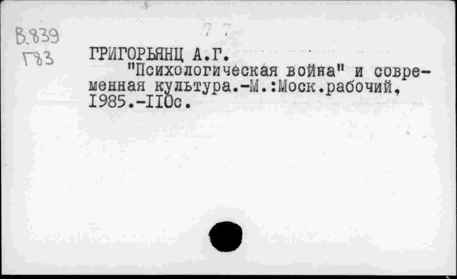 ﻿шэ
гчл ГРИГОРЬЯНЦ А.Г.
’’Психологическая война” и совре-менная культура.-М. :Моск.рабочий,